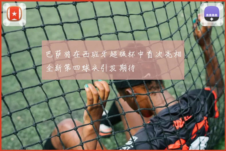 巴萨将在西班牙超级杯中首次亮相全新第四球衣引发期待