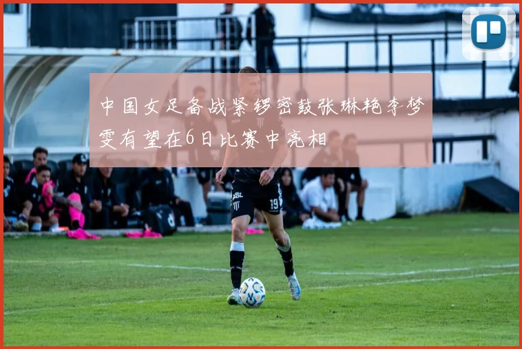 中国女足备战紧锣密鼓张琳艳李梦雯有望在6日比赛中亮相
