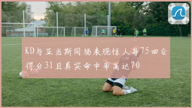 KD与亚当斯同场表现惊人每75回合得分31且真实命中率高达70