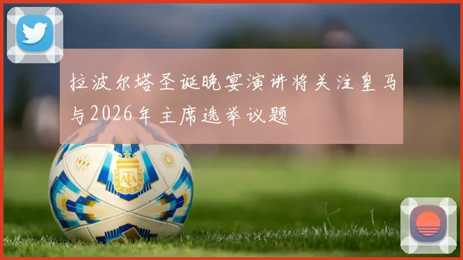 拉波尔塔圣诞晚宴演讲将关注皇马与2026年主席选举议题