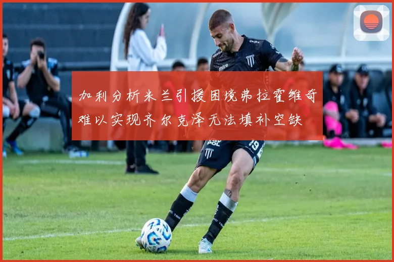 加利分析米兰引援困境弗拉霍维奇难以实现齐尔克泽无法填补空缺