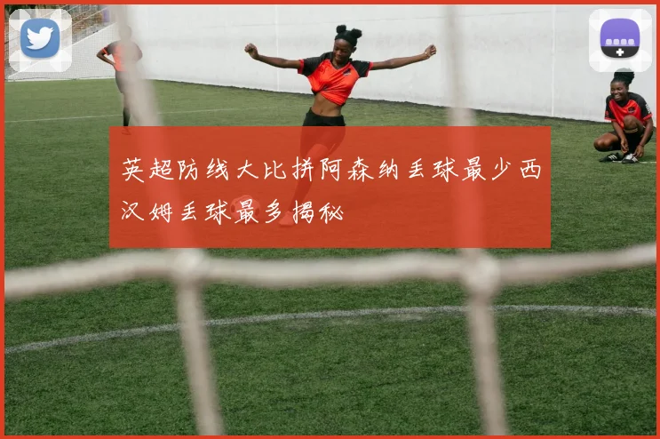 英超防线大比拼阿森纳丢球最少西汉姆丢球最多揭秘