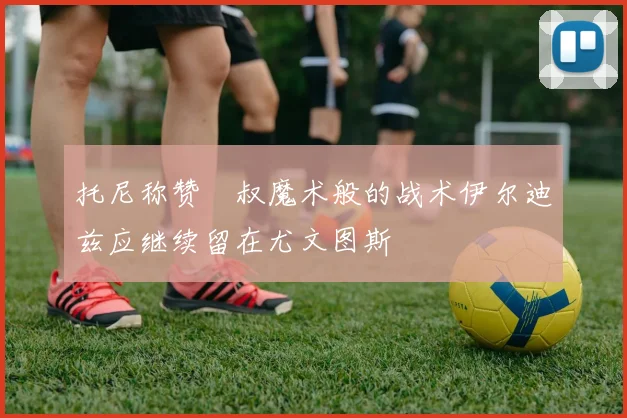 托尼称赞囧叔魔术般的战术伊尔迪兹应继续留在尤文图斯