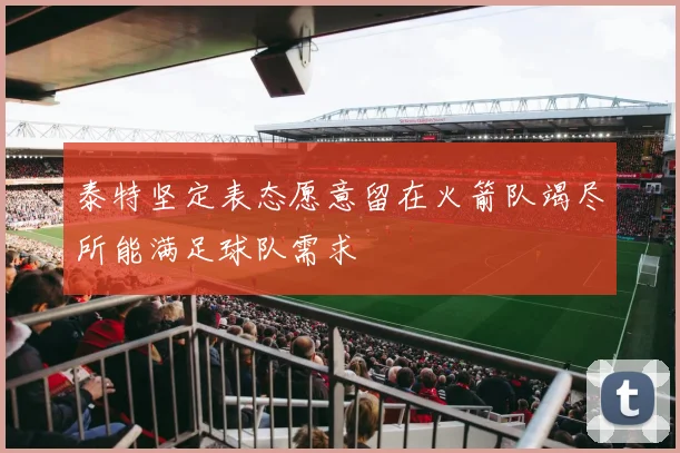泰特坚定表态愿意留在火箭队竭尽所能满足球队需求