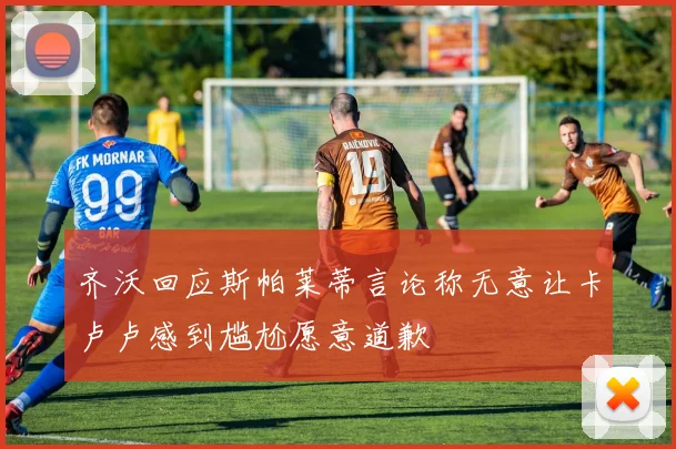 齐沃回应斯帕莱蒂言论称无意让卡卢卢感到尴尬愿意道歉