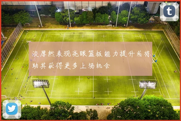 淡厚然表现亮眼篮板能力提升或将助其获得更多上场机会