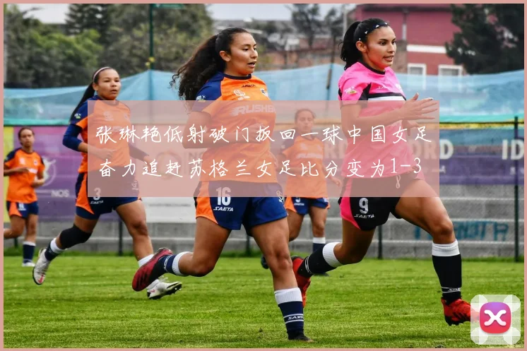 张琳艳低射破门扳回一球中国女足奋力追赶苏格兰女足比分变为1-3