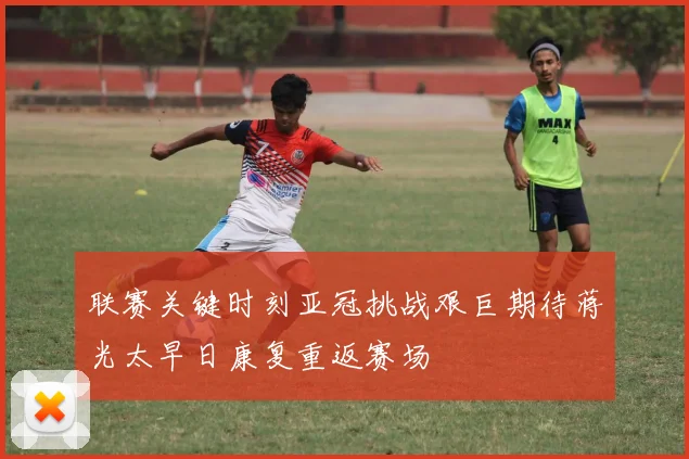 联赛关键时刻亚冠挑战艰巨期待蒋光太早日康复重返赛场