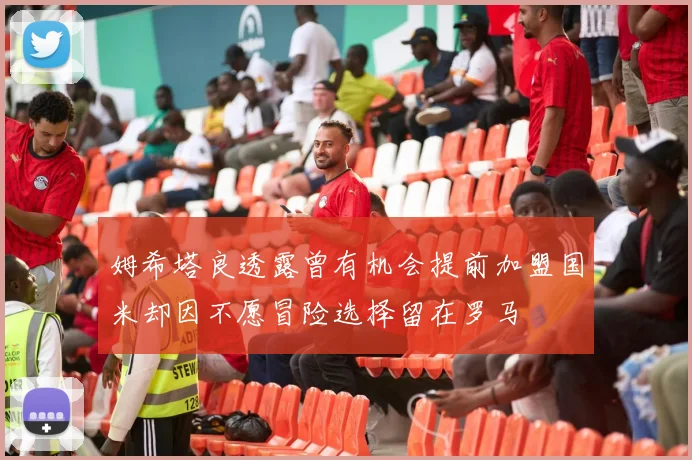 姆希塔良透露曾有机会提前加盟国米却因不愿冒险选择留在罗马