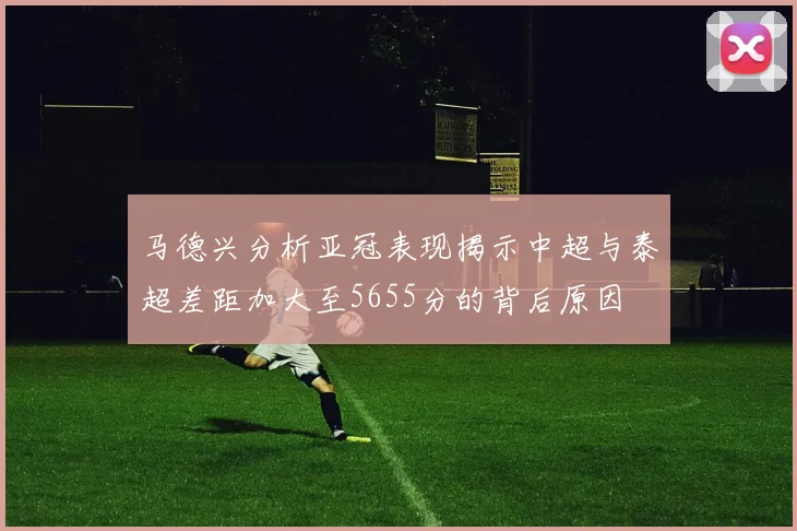 马德兴分析亚冠表现揭示中超与泰超差距加大至5655分的背后原因