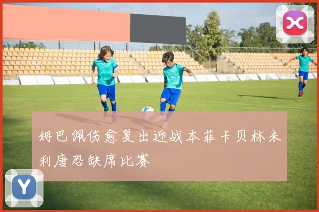 姆巴佩伤愈复出迎战本菲卡贝林米利唐恐缺席比赛