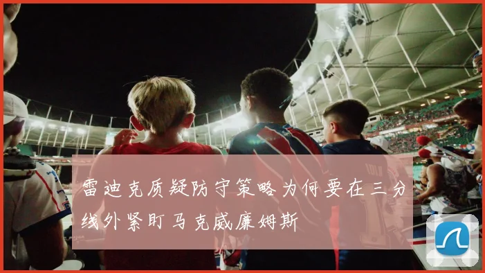 雷迪克质疑防守策略为何要在三分线外紧盯马克威廉姆斯