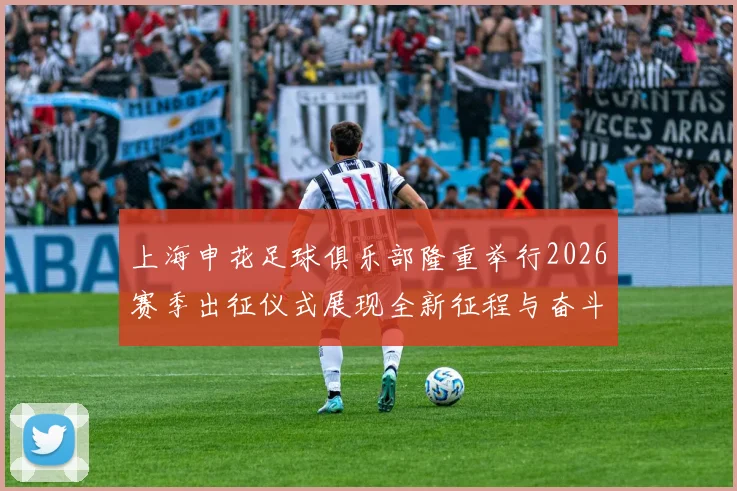 上海申花足球俱乐部隆重举行2026赛季出征仪式展现全新征程与奋斗目标