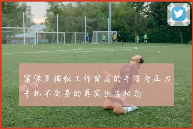 富保罗揭秘工作背后的辛苦与压力手机不离身的真实生活状态