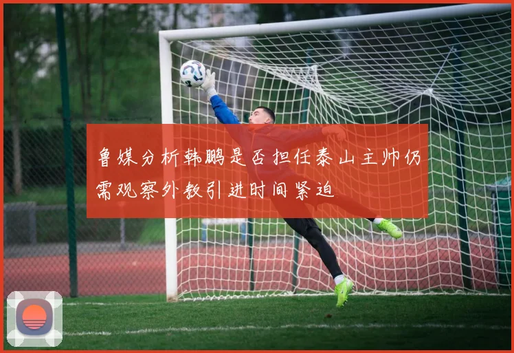 鲁媒分析韩鹏是否担任泰山主帅仍需观察外教引进时间紧迫