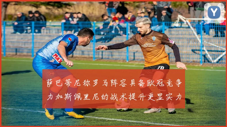 萨巴蒂尼称罗马阵容具备欧冠竞争力加斯佩里尼的战术提升更显实力