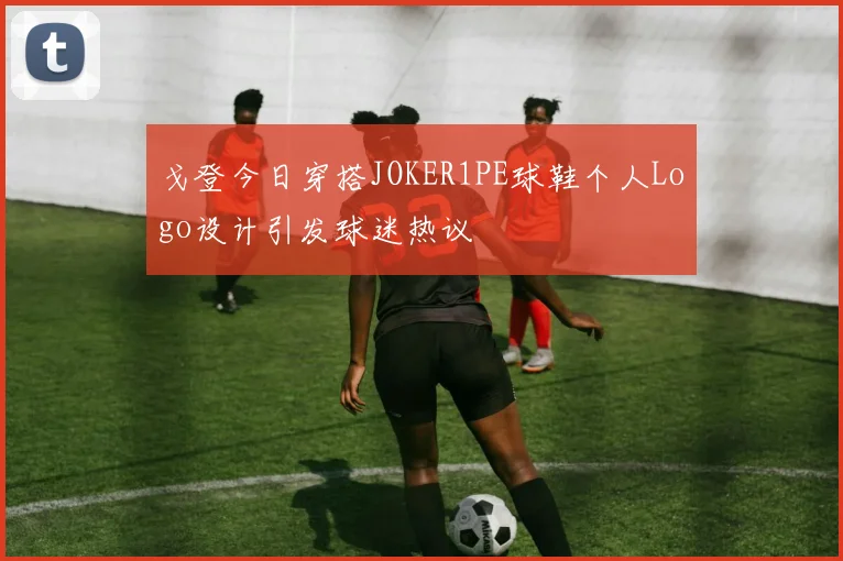 戈登今日穿搭JOKER1PE球鞋个人Logo设计引发球迷热议