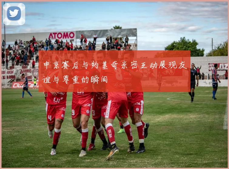 申京赛后与约基奇亲密互动展现友谊与尊重的瞬间