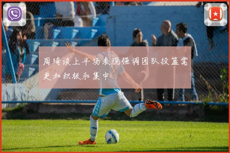 周琦谈上半场表现强调团队投篮需更加积极和集中