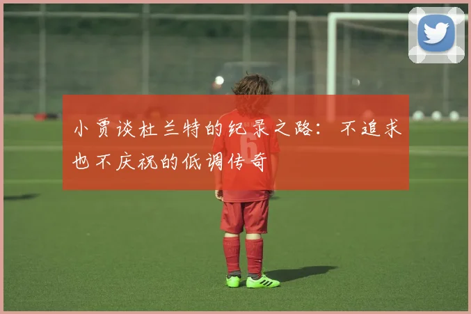 小贾谈杜兰特的纪录之路：不追求也不庆祝的低调传奇