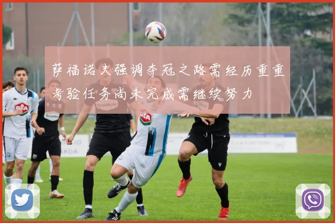 萨福诺夫强调夺冠之路需经历重重考验任务尚未完成需继续努力