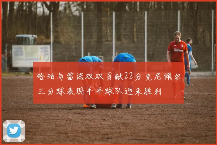 哈珀与雷诺双双贡献22分克尼佩尔三分球表现平平球队迎来胜利