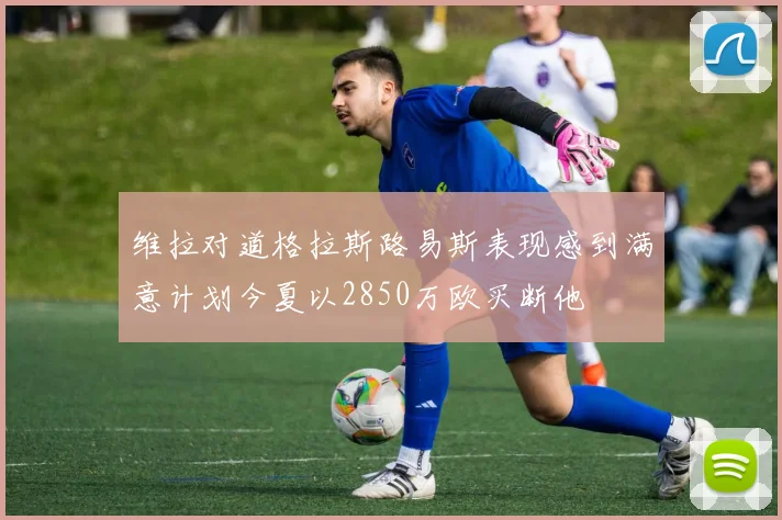 维拉对道格拉斯路易斯表现感到满意计划今夏以2850万欧买断他