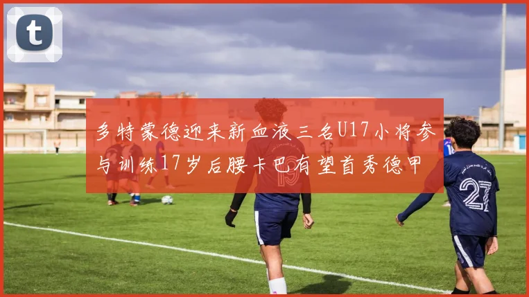 多特蒙德迎来新血液三名U17小将参与训练17岁后腰卡巴有望首秀德甲