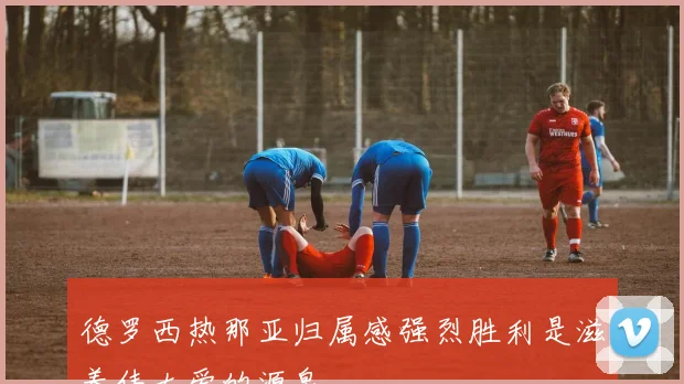 德罗西热那亚归属感强烈胜利是滋养伟大爱的源泉