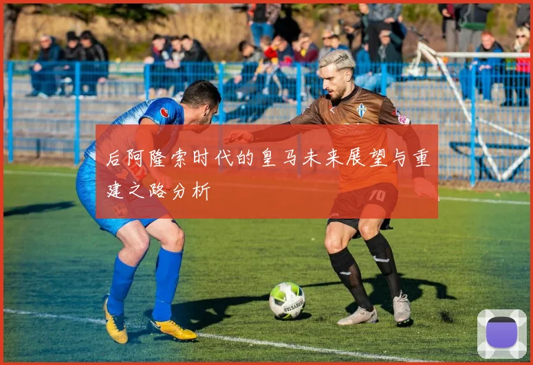 后阿隆索时代的皇马未来展望与重建之路分析