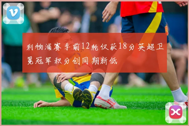 利物浦赛季前12轮仅获18分英超卫冕冠军积分创同期新低