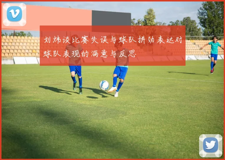 刘炜谈比赛失误与球队拼劲表达对球队表现的满意与反思