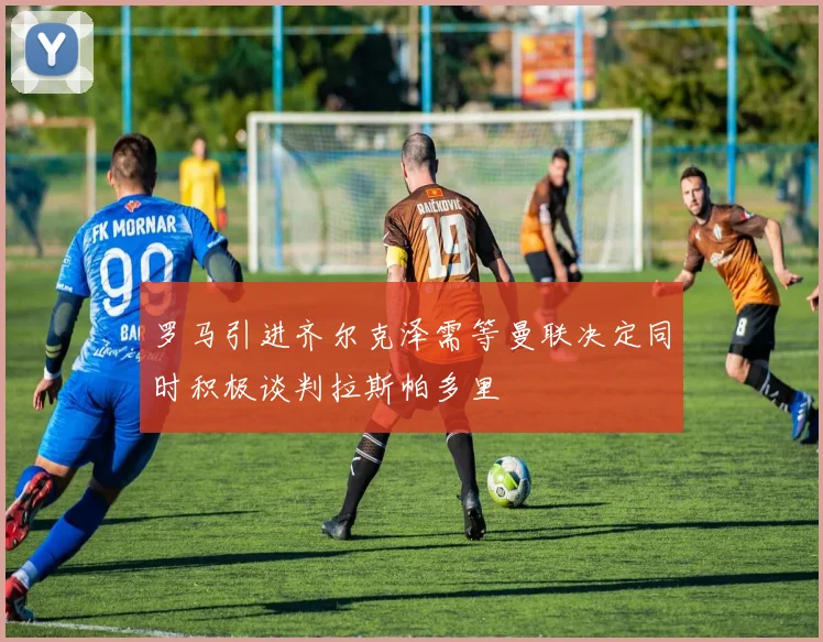 罗马引进齐尔克泽需等曼联决定同时积极谈判拉斯帕多里