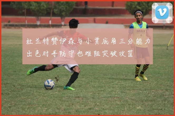 杜兰特赞伊森与小贾底角三分能力出色对手防守也难阻突破攻筐