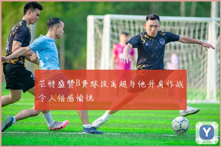 芒特盛赞B费球技高超与他并肩作战令人倍感愉悦