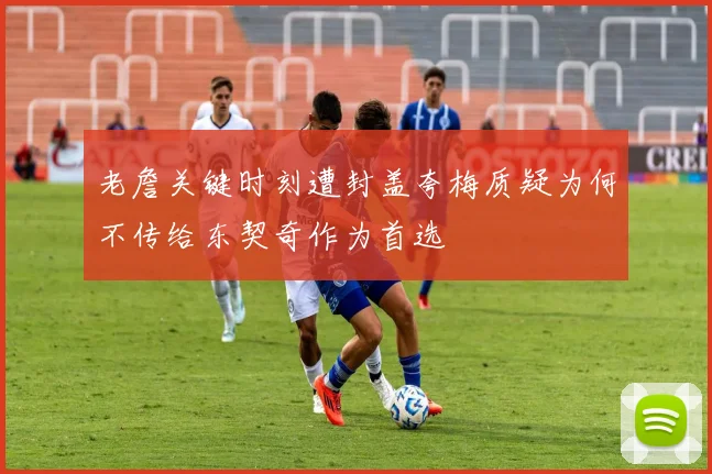 老詹关键时刻遭封盖夸梅质疑为何不传给东契奇作为首选