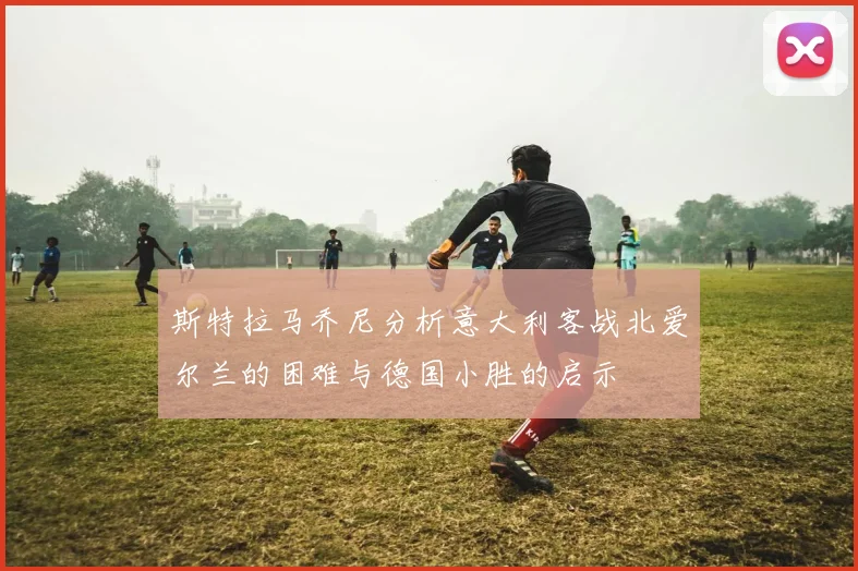 斯特拉马乔尼分析意大利客战北爱尔兰的困难与德国小胜的启示