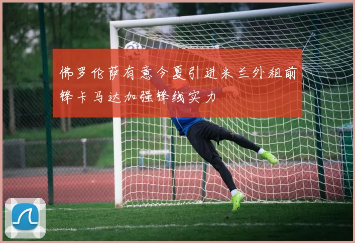 佛罗伦萨有意今夏引进米兰外租前锋卡马达加强锋线实力