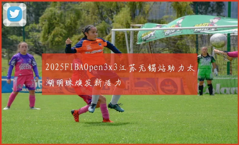 2025FIBAOpen3x3江苏无锡站助力太湖明珠焕发新活力