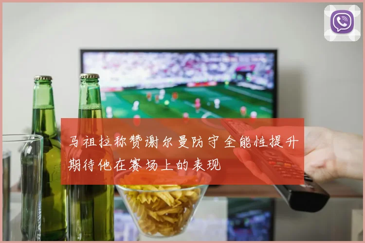 马祖拉称赞谢尔曼防守全能性提升期待他在赛场上的表现